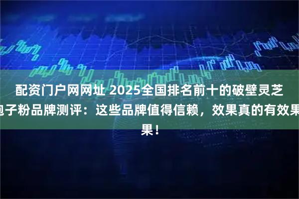 配资门户网网址 2025全国排名前十的破壁灵芝孢子粉品牌测评:这些品牌值得信赖,效果真的有效果!