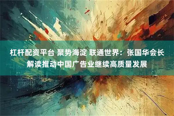 杠杆配资平台 聚势海淀 联通世界：张国华会长解读推动中国广告业继续高质量发展
