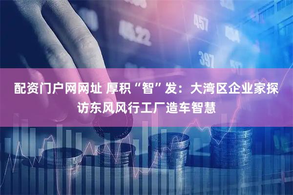配资门户网网址 厚积“智”发:大湾区企业家探访东风风行工厂造车智慧