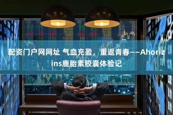 配资门户网网址 气血充盈,重返青春——Ahorizins鹿胎素胶囊体验记