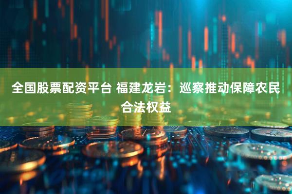 全国股票配资平台 福建龙岩：巡察推动保障农民合法权益