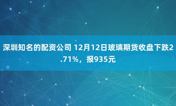 深圳知名的配资公司 12月12日玻璃期货收盘下跌2.71%，报935元