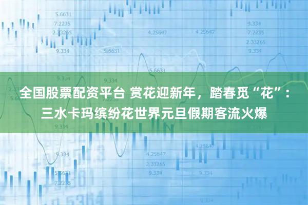 全国股票配资平台 赏花迎新年,踏春觅“花”:三水卡玛缤纷花世界元旦假期客流火爆