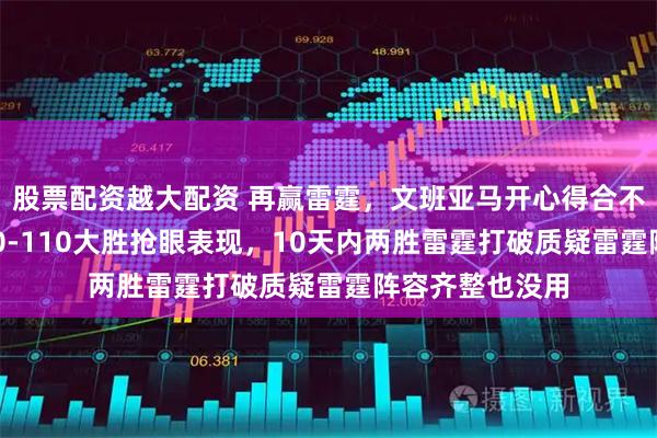 股票配资越大配资 再赢雷霆，文班亚马开心得合不拢嘴，马刺130-110大胜抢眼表现，10天内两胜雷霆打破质疑雷霆阵容齐整也没用