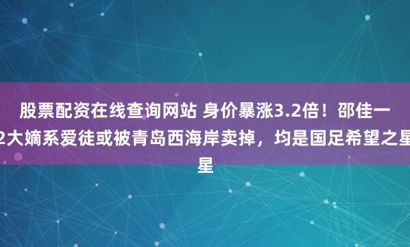 股票配资在线查询网站 身价暴涨3.2倍!邵佳一2大嫡系爱徒或被青岛西海岸卖掉,均是国足希望之星