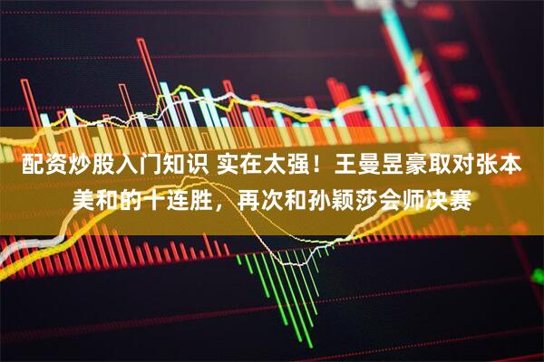 配资炒股入门知识 实在太强！王曼昱豪取对张本美和的十连胜，再次和孙颖莎会师决赛