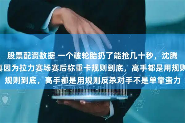 股票配资数据 一个破轮胎扔了能抢几十秒，沈腾在飞驰人生3里偏不，真因为拉力赛场赛后称重卡规则到底，高手都是用规则反杀对手不是单靠蛮力