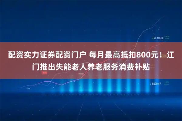 配资实力证券配资门户 每月最高抵扣800元！江门推出失能老人养老服务消费补贴