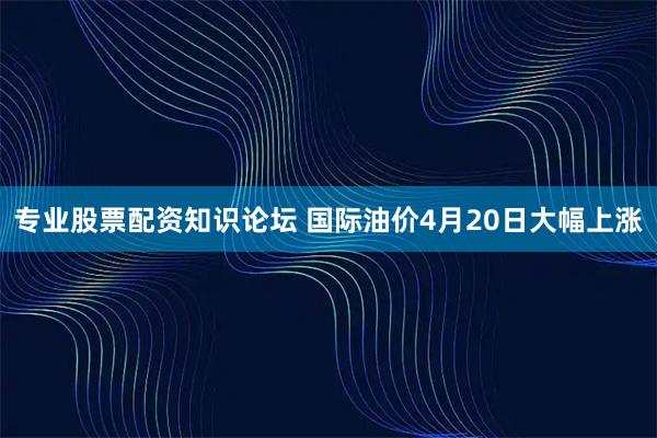 专业股票配资知识论坛 国际油价4月20日大幅上涨