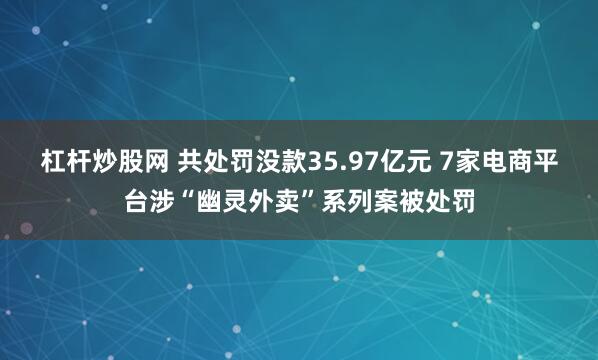 杠杆炒股网 共处罚没款35.97亿元 7家电商平台涉“幽灵外卖”系列案被处罚