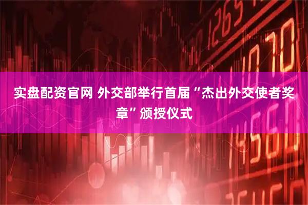实盘配资官网 外交部举行首届“杰出外交使者奖章”颁授仪式