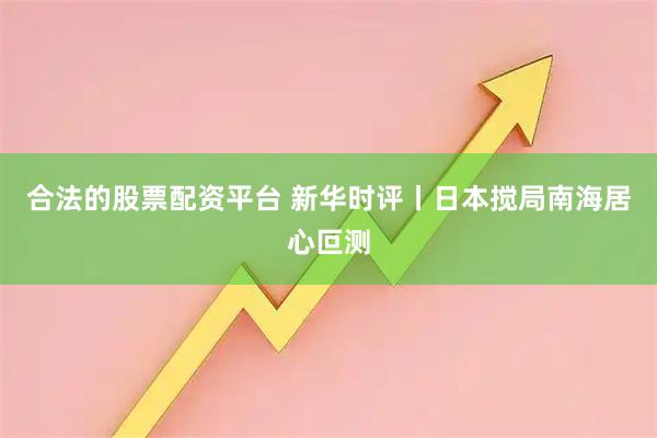 合法的股票配资平台 新华时评丨日本搅局南海居心叵测