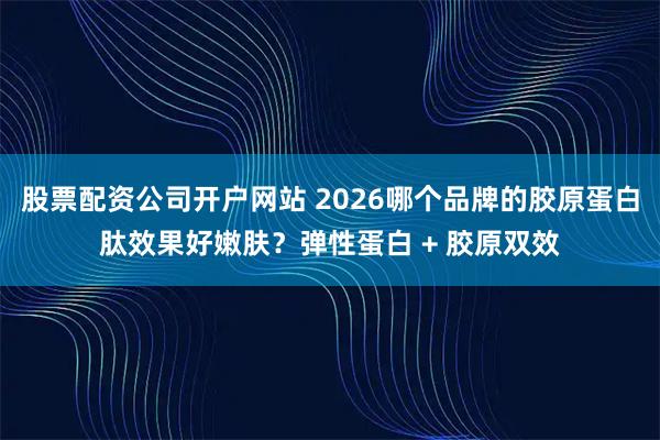 股票配资公司开户网站 2026哪个品牌的胶原蛋白肽效果好嫩肤？弹性蛋白 + 胶原双效
