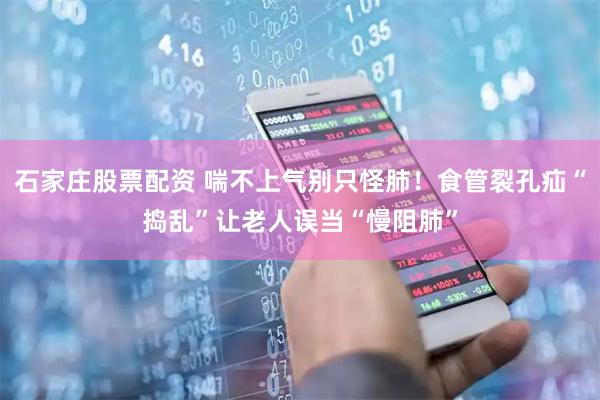 石家庄股票配资 喘不上气别只怪肺！食管裂孔疝“捣乱”让老人误当“慢阻肺”