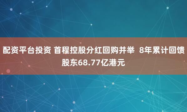配资平台投资 首程控股分红回购并举  8年累计回馈股东68.77亿港元